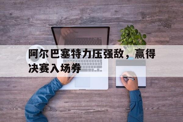 关于阿尔巴塞特力压强敌，赢得决赛入场券的信息